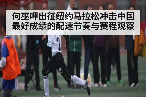 何巫呷出征纽约马拉松冲击中国最好成绩的配速节奏与赛程观察