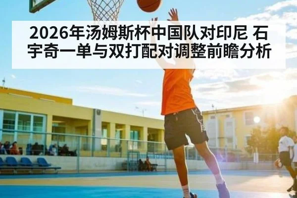 2026年汤姆斯杯中国队对印尼 石宇奇一单与双打配对调整前瞻分析